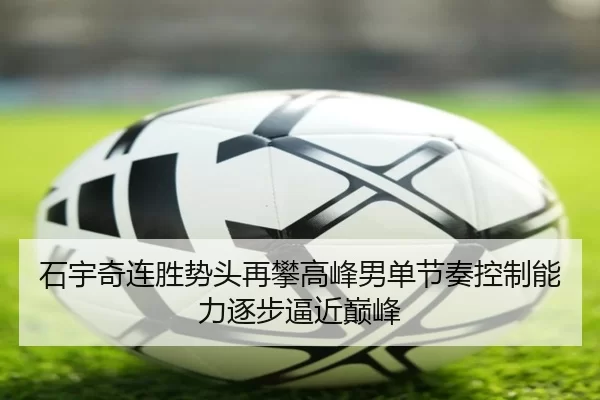 石宇奇连胜势头再攀高峰男单节奏控制能力逐步逼近巅峰